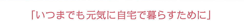 いつまでも元気に自宅で暮らすために